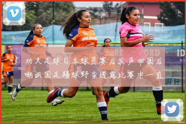功夫足球日本球员赛后发声回国后嘲讽国足踢球野蛮透露比赛中一直在忍