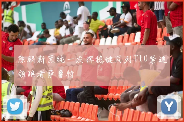 陈顾新黑纯一发挥稳健同列T10紧追领跑者萨鲁特