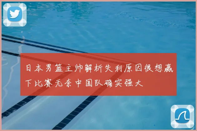 日本男篮主帅解析失利原因很想赢下比赛无奈中国队确实强大