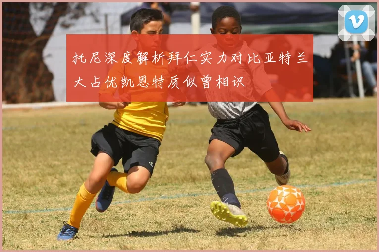 托尼深度解析拜仁实力对比亚特兰大占优凯恩特质似曾相识
