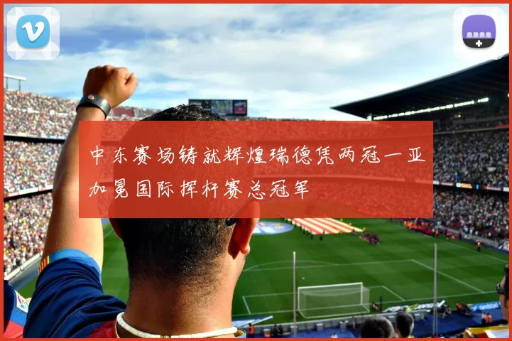 中东赛场铸就辉煌瑞德凭两冠一亚加冕国际挥杆赛总冠军