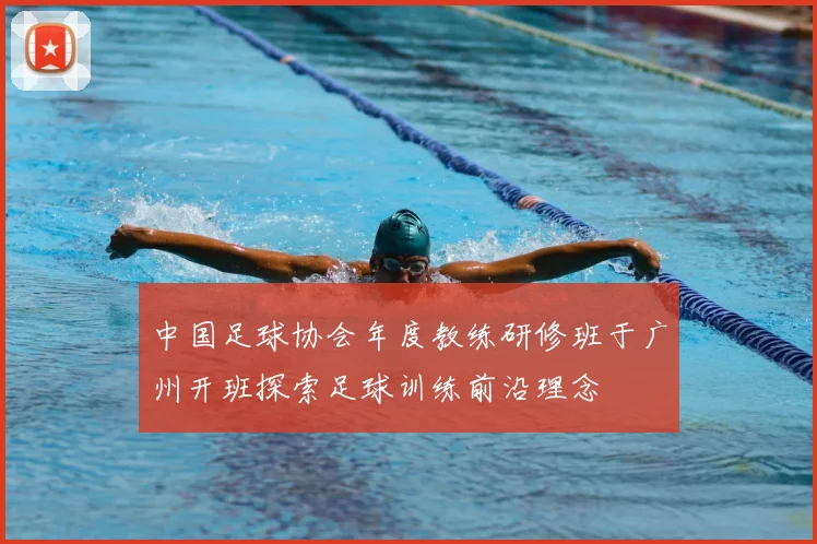 中国足球协会年度教练研修班于广州开班探索足球训练前沿理念