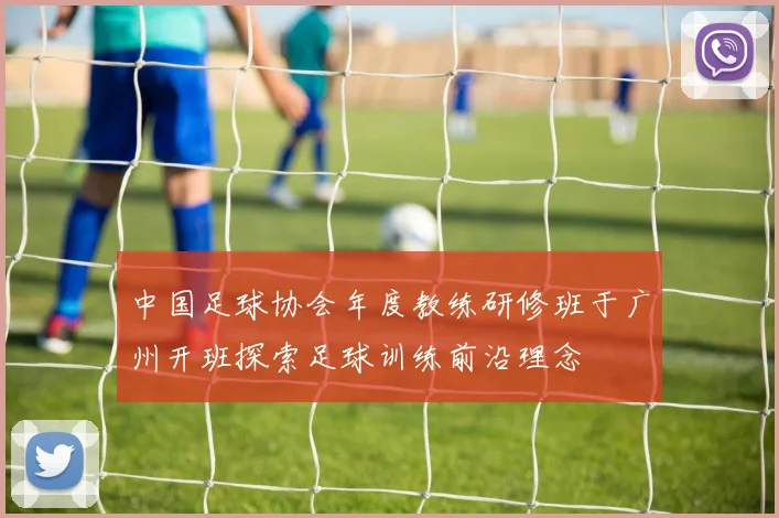 中国足球协会年度教练研修班于广州开班探索足球训练前沿理念