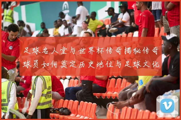 足球名人堂与世界杯传奇揭秘传奇球员如何奠定历史地位与足球文化基石