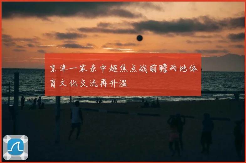 京津一家亲中超焦点战前瞻两地体育文化交流再升温